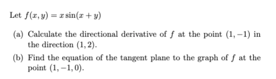 Let f(x, y) = sin(x + y)
(a) Calculate the directional derivative of f at the point (1,-1) in
the direction (1,2).
(b) Find the equation of the tangent plane to the graph of f at the
point (1,-1,0).