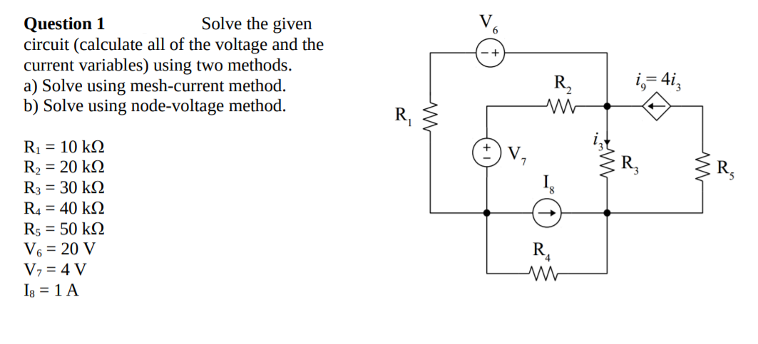 Question 1
circuit (calculate all of the voltage and the
current variables) using two methods.
a) Solve using mesh-current method.
b) Solve using node-voltage method.
Solve the given
R,
i,- 4i,
R,
R1 = 10 kQ
R2 = 20 kQ
R3 = 30 k2
V,
R4 = 40 kQ
R5 = 50 k2
V6 = 20 V
R,
V7 = 4 V
Ig = 1 A

