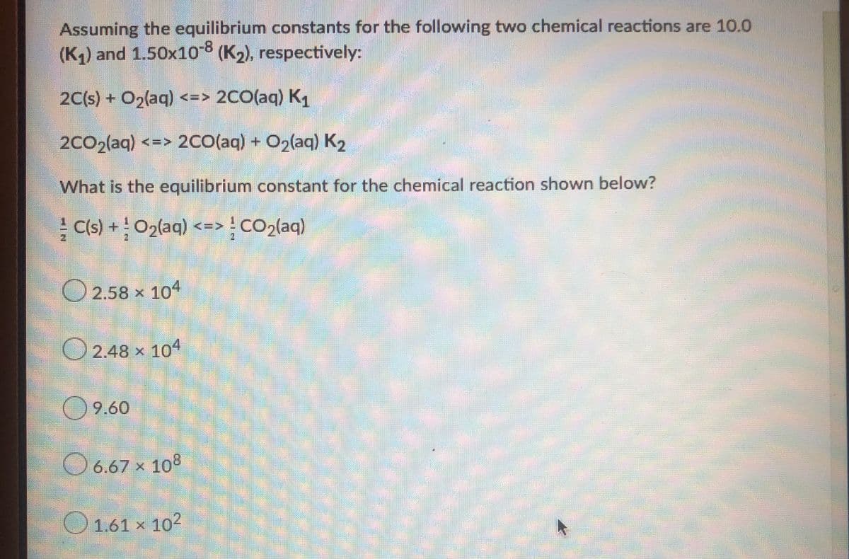 Assuming the equilibrium constants for the following two chemical reactions are 10.0
(K) and 1.50x10 (K2), respectively:
2C(s) + O2(aq) <=> 2CO(aq) K
2CO2(aq) <=> 2CO(aq) + O2(aq) K2
What is the equilibrium constant for the chemical reaction shown below?
C(s) +O2(aq) <=> CO2(aq)
O 2.58 x 104
O 2.48 x 104
O9.60
O 6.67 × 108
O1.61 × 102
