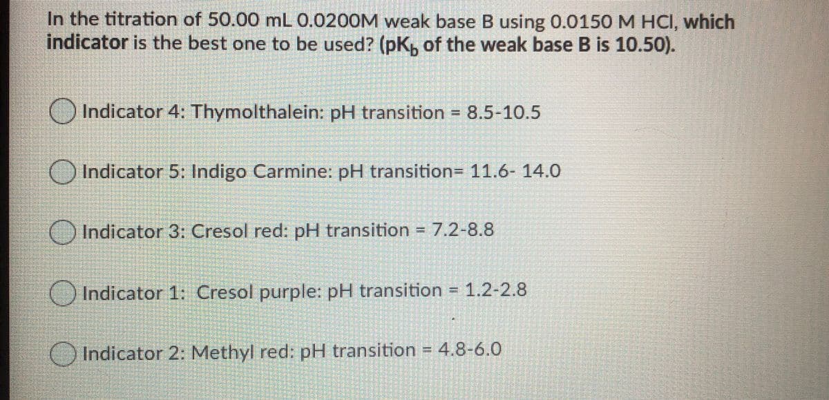 In the titration of 50.00 mL 0.0200M weak base B using 0.0150 M HCI, which
indicator is the best one to be used? (pK, of the weak base B is 10.50).
Indicator 4: Thymolthalein: pH transition = 8.5-10.5
OIndicator 5: Indigo Carmine: pH transition= 11.6- 14.0
Indicator 3: Cresol red: pH transition 7.2-8.8
Indicator 1: Cresol purple: pH transition = 1.2-2.8
Indicator 2: Methyl red: pH transition = 4.8-6.0
