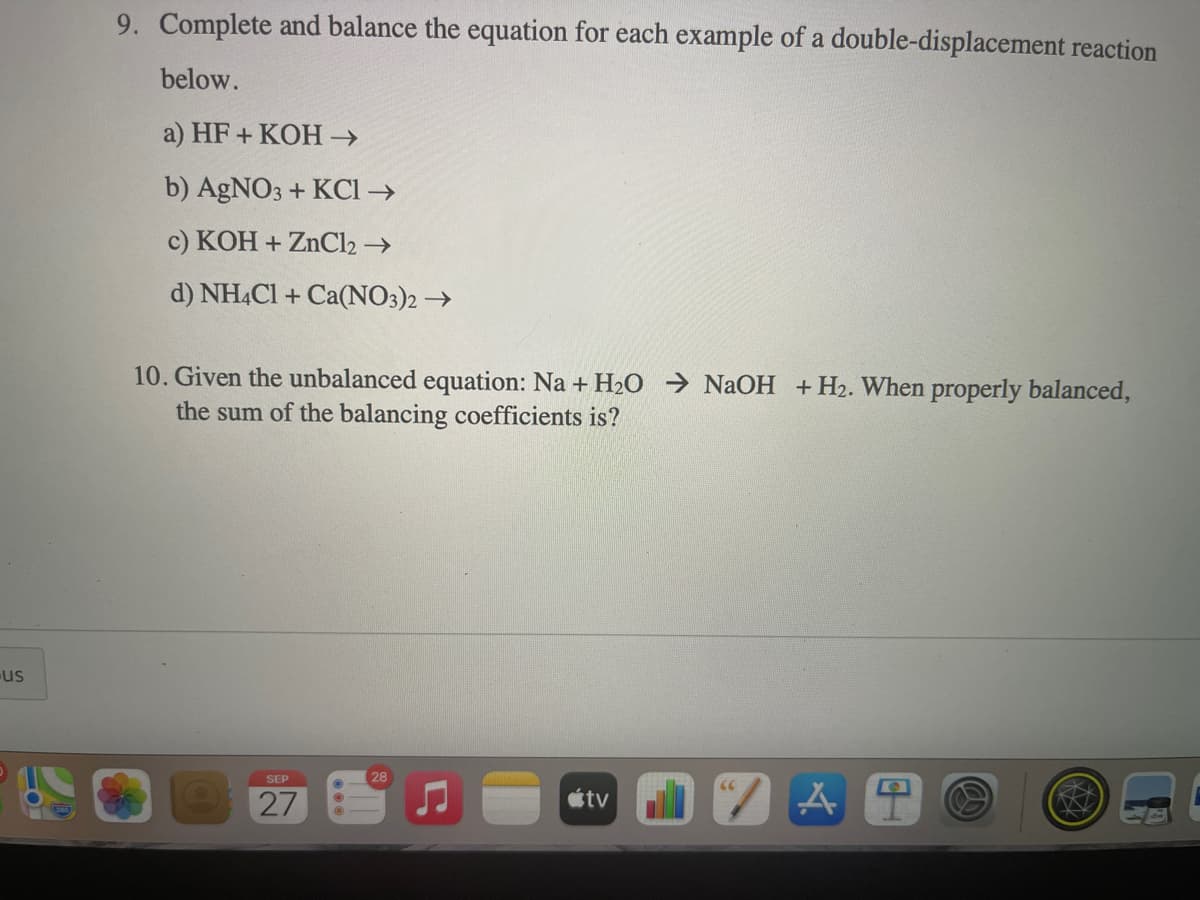 9. Complete and balance the equation for each example of a double-displacement reaction
below.
a) HF + KOH →
b) AGNO3 + KCI →
c) KOH + ZNC12 →
d) NHẠCI + Ca(NO3)2 →
10. Given the unbalanced equation: Na + H2O → NaOH +H2. When properly balanced,
the sum of the balancing coefficients is?
us
SEP
28
27
étv
