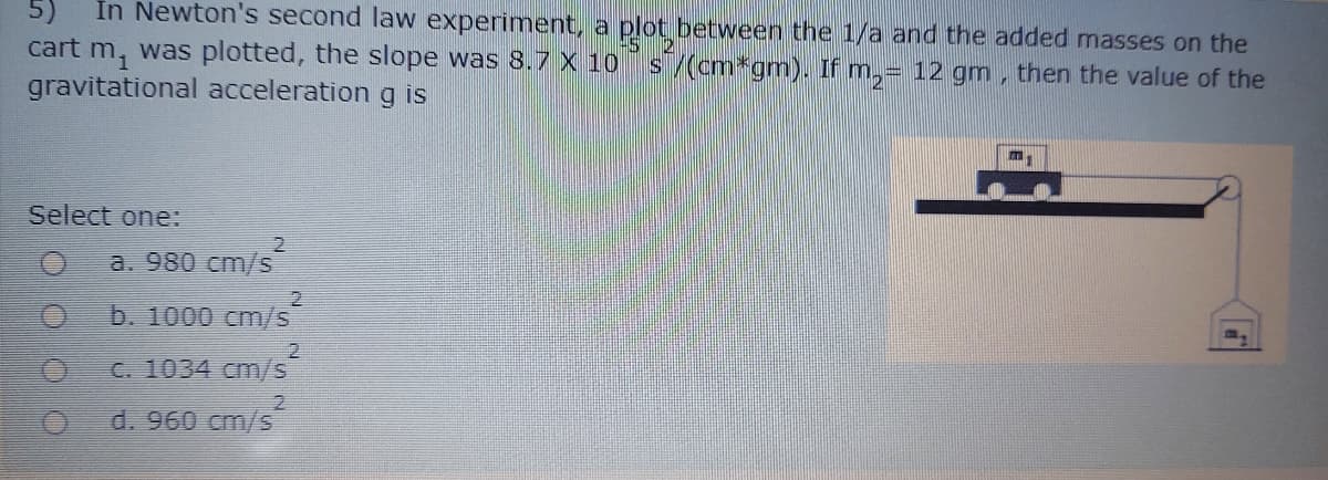 In Newton's second law experiment, a plot between the 1/a and the added masses on the
cart m, was plotted, the slope was 8.7 x 10
gravitational acceleration g is
5)
s/(cm*gm). If m,= 12 gm ,
then the value of the
m.
Select one:
a. 980 cm/s
b. 1000 cm/s
C. 1034 cm/s
d. 960 cm/s
