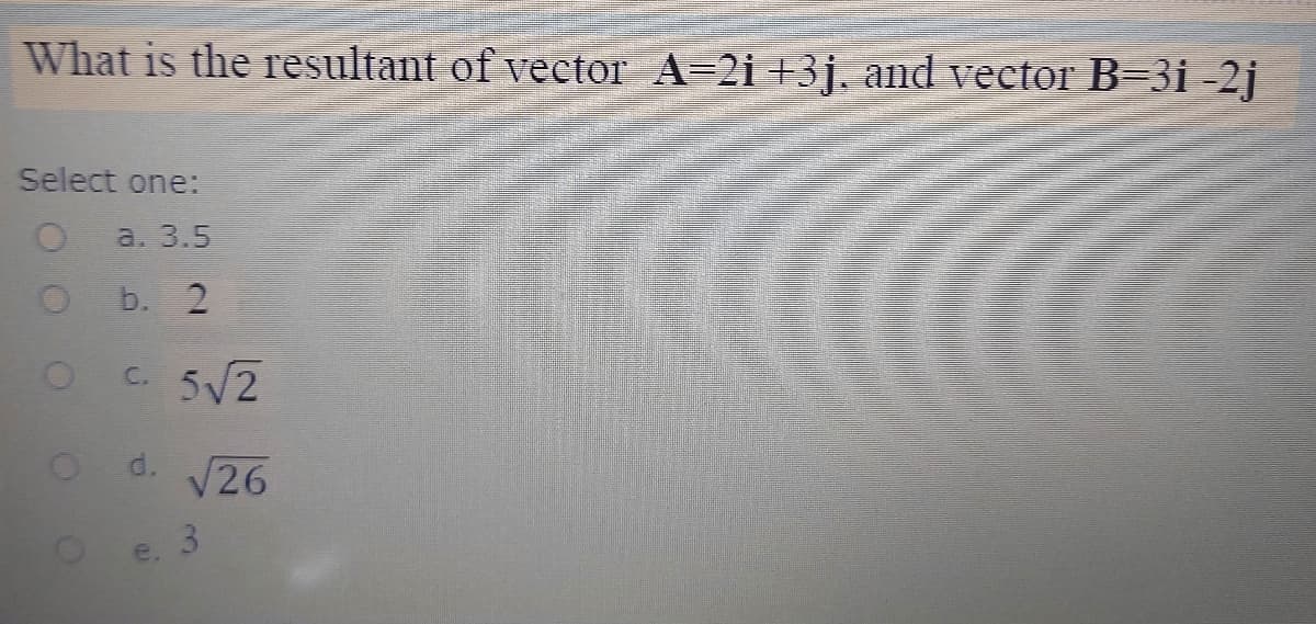 What is the resultant of vector A=2i +3j, and vector B=3i -2j
Select one:
a. 3.5
b. 2
C. 5V2
od. V26
3.
