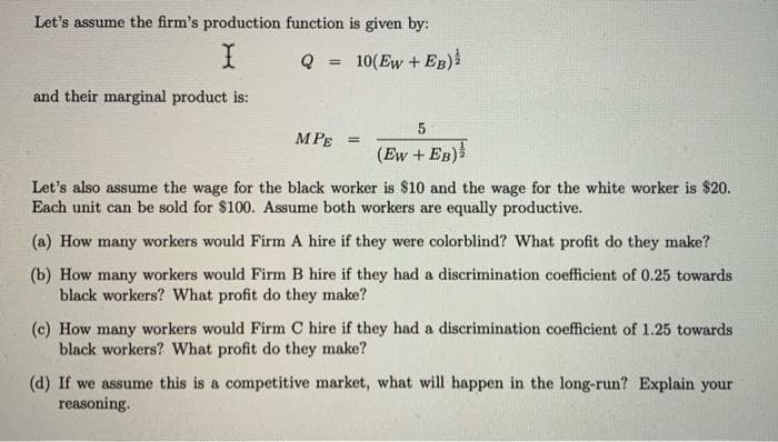Let's assume the firm's production function is given by:
10(Ew + EB)
and their marginal product is:
MPE =
(Ew + EB)
Let's also assume the wage for the black worker is $10 and the wage for the white worker is $20.
Each unit can be sold for $100. Assume both workers are equally productive.
(a) How many workers would Firm A hire if they were colorblind? What profit do they make?
(b) How many workers would Firm B hire if they had a discrimination coefficient of 0.25 towards
black workers? What profit do they make?
(c) How many workers would Firm C hire if they had a discrimination coefficient of 1.25 towards
black workers? What profit do they make?
(d) If we assume this is a competitive market, what will happen in the long-run? Explain your
reasoning.
