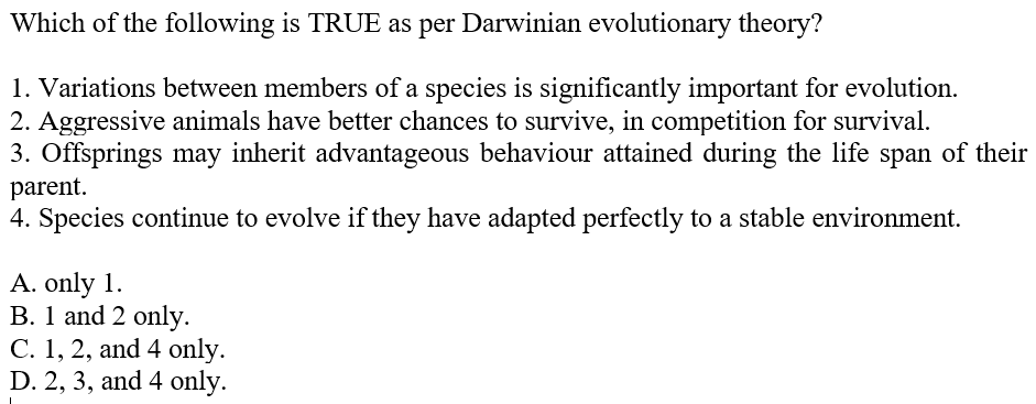 Which of the following is TRUE as per Darwinian evolutionary theory?
1. Variations between members of a species is significantly important for evolution.
2. Aggressive animals have better chances to survive, in competition for survival.
3. Offsprings may inherit advantageous behaviour attained during the life span of their
parent.
4. Species continue to evolve if they have adapted perfectly to a stable environment.
A. only 1.
B. 1 and 2 only.
C. 1, 2, and 4 only.
D. 2, 3, and 4 only.
