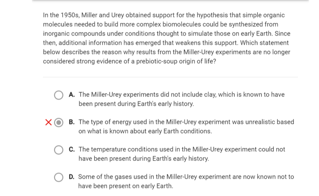 In the 1950s, Miller and Urey obtained support for the hypothesis that simple organic
molecules needed to build more complex biomolecules could be synthesized from
inorganic compounds under conditions thought to simulate those on early Earth. Since
then, additional information has emerged that weakens this support. Which statement
below describes the reason why results from the Miller-Urey experiments are no longer
considered strong evidence of a prebiotic-soup origin of life?
A. The Miller-Urey experiments did not include clay, which is known to have
been present during Earth's early history.
B. The type of energy used in the Miller-Urey experiment was unrealistic based
on what is known about early Earth conditions.
C. The temperature conditions used in the Miller-Urey experiment could not
have been present during Earth's early history.
D. Some of the gases used in the Miller-Urey experiment are now known not to
have been present on early Earth.
