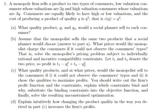 1. A monopoly firm sells a product to two types of consumers, low valuation con-
sumers whose valuations are 2q and high valuation consumers whose valuations
are 3q. Consumers are equally likely to have high or low valuations, and the
cost of producing a product of quality q is q?, that is c(9) = q°.
(a) What quality product, q1 and q2, would a social planner sell to each con-
sumer?
(b) Assume that the monopolist sells the same two products that a social
planner would choose (answer to part a). What prices would the monop-
olist charge the consumers if it could not observe the consumers' types?
That is, solve the monopolist's pricing problem subject to individually
rational and incentive compatibility constraints. Let t and t2 denote the
two price, so profit is t, - af + t2 – 3.
(c) What quality products, and at what prices, would the monopolist sell to
the consumers if i) it could not observe the consumers' types and ii) it
chose the qualities to maximize profits. You should write out the firm's
profit function and the constraints, explain which constraints bind and
why, substitute the binding constraints into the objective function, and
finally, solve the resulting unconstrained optimization.
(d) Explain intuitively how changing the product quality in the way you de-
rived in part (c) increases the firm's profits.
