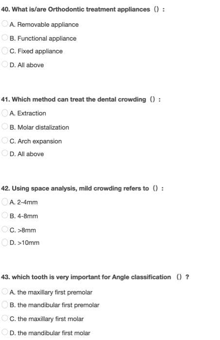 40. What is/are Orthodontic treatment appliances () :
OA. Removable appliance
OB. Functional appliance
OC. Fixed appliance
OD. All above
41. Which method can treat the dental crowding () :
OA. Extraction
B. Molar distalization
OC. Arch expansion
OD. All above
42. Using space analysis, mild crowding refers to () :
OA. 2-4mm
OB. 4-8mm
OC. >8mm
OD. >10mm
43. which tooth is very important for Angle classification () ?
A. the maxillary first premolar
B. the mandibular first premolar
OC. the maxillary first molar
OD. the mandibular first molar
