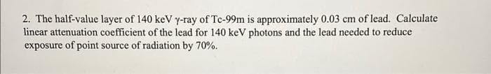 2. The half-value layer of 140 keV y-ray of Tc-99m is approximately 0.03 cm of lead. Calculate
linear attenuation coefficient of the lead for 140 keV photons and the lead needed to reduce
exposure of point source of radiation by 70%.
