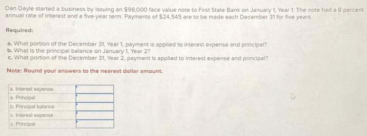 Dan Dayle started a business by issuing an $98,000 face value note to First State Bank on January 1, Year 1. The note had a 8 percent
annual rate of interest and a five-year term. Payments of $24,545 are to be made each December 31 for five years.
Required:
a. What portion of the December 31, Year 1, payment is applied to interest expense and principal?
b. What is the principal balance on January 1, Year 2?
c. What portion of the December 31, Year 2, payment is applied to interest expense and principal?
Note: Round your answers to the nearest dollar amount.
a. Interest expense
a. Principal
b.
Principal balance
c. Interest expense
c.
Principal