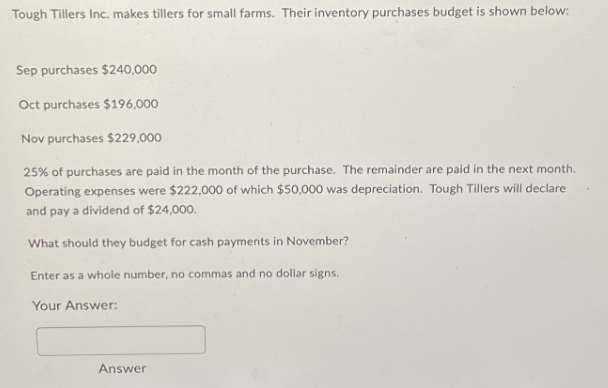 Tough Tillers Inc. makes tillers for small farms. Their inventory purchases budget is shown below:
Sep purchases $240,000
Oct purchases $196,000
Nov purchases $229,000
25% of purchases are paid in the month of the purchase. The remainder are paid in the next month.
Operating expenses were $222,000 of which $50,000 was depreciation. Tough Tillers will declare
and pay a dividend of $24,000.
What should they budget for cash payments in November?
Enter as a whole number, no commas and no dollar signs.
Your Answer:
Answer