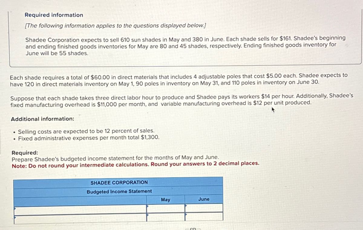 Required information
[The following information applies to the questions displayed below.]
Shadee Corporation expects to sell 610 sun shades in May and 380 in June. Each shade sells for $161. Shadee's beginning
and ending finished goods inventories for May are 80 and 45 shades, respectively. Ending finished goods inventory for
June will be 55 shades.
Each shade requires a total of $60.00 in direct materials that includes 4 adjustable poles that cost $5.00 each. Shadee expects to
have 120 in direct materials inventory on May 1, 90 poles in inventory on May 31, and 110 poles in inventory on June 30.
Suppose that each shade takes three direct labor hour to produce and Shadee pays its workers $14 per hour. Additionally, Shadee's
fixed manufacturing overhead is $11,000 per month, and variable manufacturing overhead is $12 per unit produced.
Additional information:
•
• Selling costs are expected to be 12 percent of sales.
• Fixed administrative expenses per month total $1,300.
Required:
Prepare Shadee's budgeted income statement for the months of May and June.
Note: Do not round your intermediate calculations. Round your answers to 2 decimal places.
SHADEE CORPORATION
Budgeted Income Statement
May
June