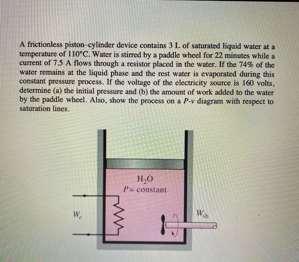 A frictionless piston cylinder device contains 3 L of saturated liquid water at a
temperature of 110°C. Water is stirred by a paddle wheel for 22 minutes while a
current of 7.5 A flows through a resistor placed in the water. If the 74% of the
water remains at the liquid phase and the rest water is evaporated during this
constant pressure process. If the voltage of the electricity source is 160 volts,
determine (a) the initial pressure and (b) the amount of work added to the water
by the paddle wheel. Also, show the process on a P-v diagram with respect to
saturation lines.
H2O
P= constant
We
sh
