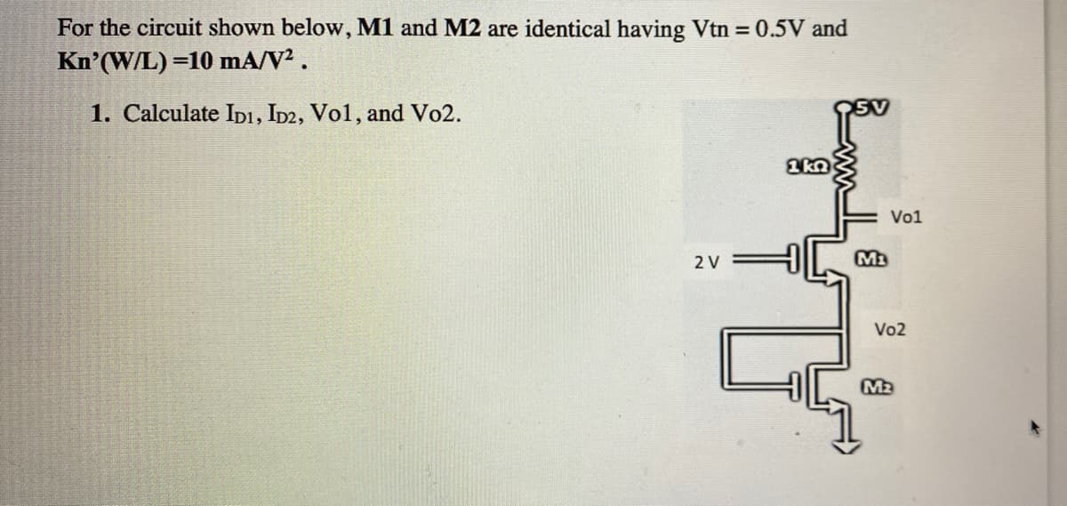 For the circuit shown below, M1 and M2 are identical having Vtn = 0.5V and
Kn'(W/L) =10 mA/V².
1. Calculate IDI, ID2, Vo1, and Vo2.
Vo1
2 V
Vo2
