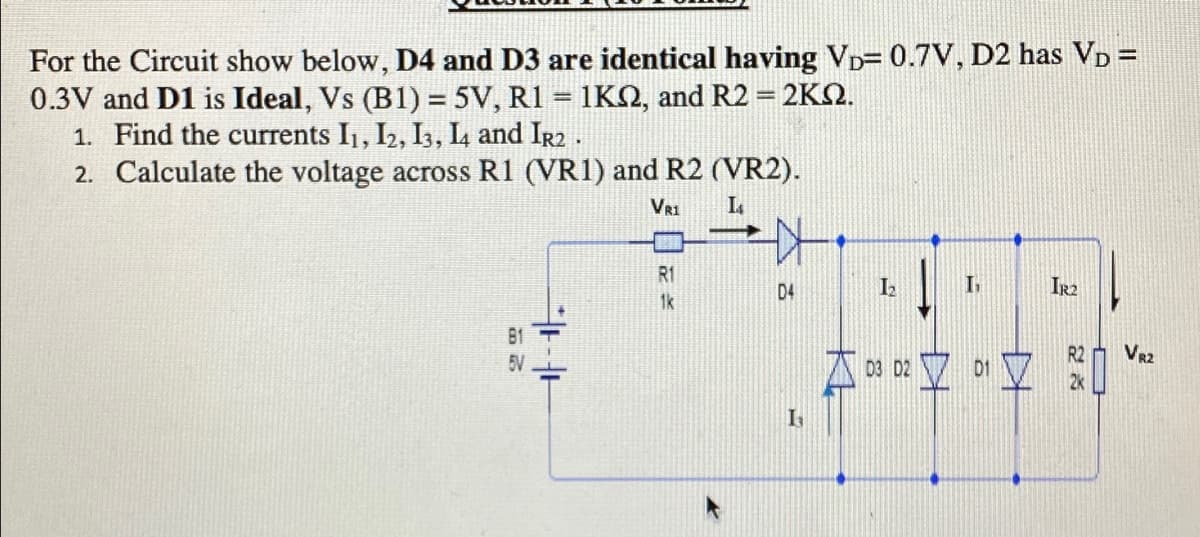 For the Circuit show below, D4 and D3 are identical having VD= 0.7V, D2 has VD =
0.3V and D1 is Ideal, Vs (B1) = 5V, R1 = 1KN, and R2 = 2KQ.
1. Find the currents I1, I2, I3, L and Ir2.
2. Calculate the voltage across R1 (VR1) and R2 (VR2).
VR1
R1
D4
IR2
1k
B1
5V
R2
VR2
I
