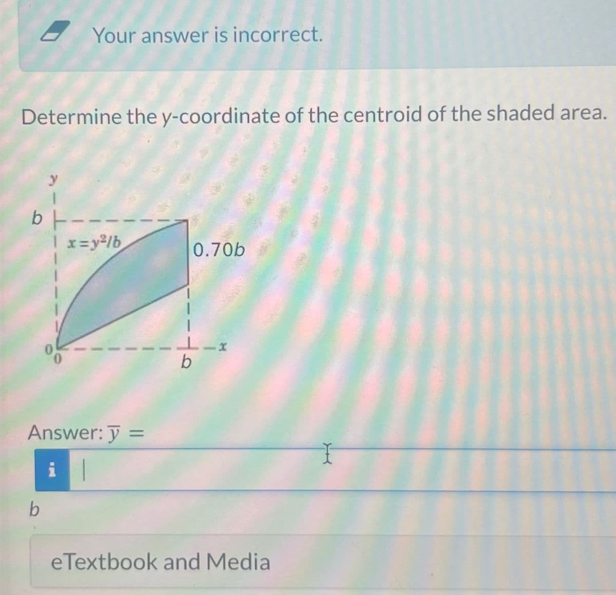 Your answer is incorrect.
Determine the y-coordinate of the centroid of the shaded area.
y
b--
| x=y²/b
0.70b
Answer: y =
b
b
eTextbook and Media