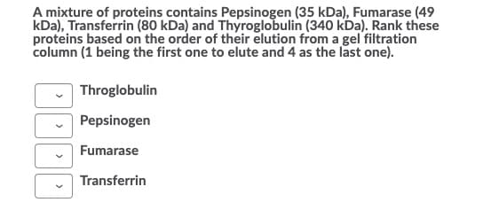 A mixture of proteins contains Pepsinogen (35 kDa), Fumarase (49
kDa), Transferrin (80 kDa) and Thyroglobulin (340 kDa). Rank these
proteins based on the order of their elution from a gel filtration
column (1 being the first one to elute and 4 as the last one).
Throglobulin
Pepsinogen
Fumarase
Transferrin

