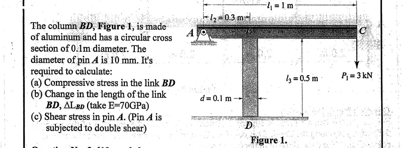= 1 m
%3D
-2 = 0.3 m
The column BD, Figure 1, is mnade
of aluminum and has a circular cross
section of 0.1m diameter. The
= diameter of pin A is 10 mm. It's
required to calculate:
(a) Compressive stress in the link BD
(b) Change in the length of the link
BD, ALBD (take E=70GPA)
(c) Shear stress in pin A. (Pin A is
subjected to double shear)
A
3 = 0.5 m
P = 3 kN
d = 0.1 m
D
.. ..
