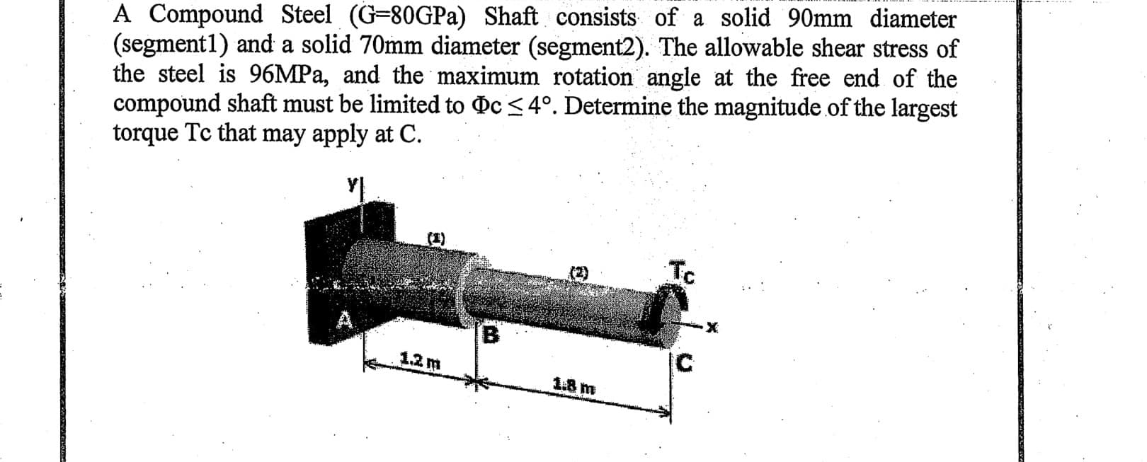 A Compound Steel (G=80GPA) Shaft consists of a solid 90mm diameter
(segment1) and a solid 70mm diameter (segment2). The allowable shear stress of
the steel is 96MPA, and the maximum rotation angle at the free end of the
compound shaft must be limited to c <4°. Determine the magnitude of the largest
torque Tc that may apply at C.
(1)
Tc
(2)
B.
IC
1.2 m
1.8 m
