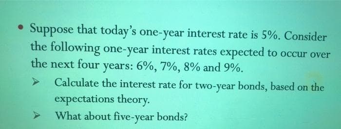• Suppose that today's one-year
the following one-year interest rates expected to occur over
the next four
interest rate is 5%. Consider
years: 6%, 7%, 8% and 9%.
Calculate the interest rate for two-year bonds, based on the
expectations theory.
What about five-year bonds?
