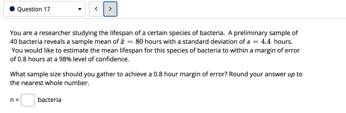 Question 17
>
You are a researcher studying the lifespan of a certain species of bacteria. A preliminary sample of
40 bacteria reveals a sample mean of = 80 hours with a standard deviation of s = 4.4 hours.
You would like to estimate the mean lifespan for this species of bacteria to within a margin of error
of 0.8 hours at a 98% level of confidence.
What sample size should you gather to achieve a 0.8 hour margin of error? Round your answer up to
the nearest whole number.
n =
bacteria
