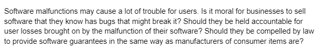 Software malfunctions may cause a lot of trouble for users. Is it moral for businesses to sell
software that they know has bugs that might break it? Should they be held accountable for
user losses brought on by the malfunction of their software? Should they be compelled by law
to provide software guarantees in the same way as manufacturers of consumer items are?