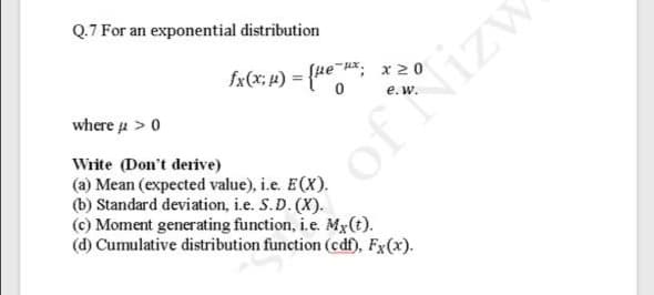Q.7 For an exponential distribution
fx(x; 4) =
(ue Hx: x 20
%3D
where u > 0
Write (Don't derive)
(a) Mean (expected value), i.e. E(X).
(b) Standard deviation, i.e. S.D. (X).
(c) Moment generating function, i.e. Mx(t).
(d) Cumulative distribution function (cdf), Fx(x).
of Nizw
