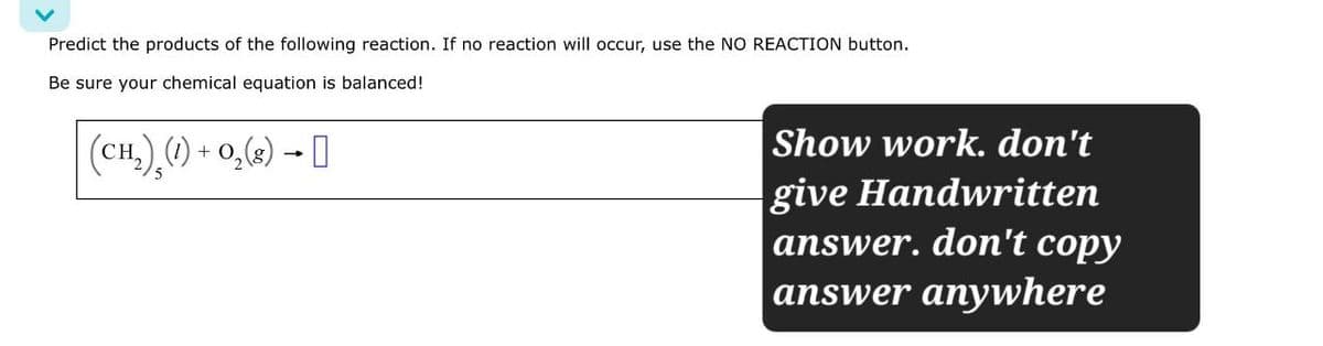 Predict the products of the following reaction. If no reaction will occur, use the NO REACTION button.
Be sure your chemical equation is balanced!
(CH₂)¸ (1) + O2(g) → ]]
Show work. don't
give Handwritten
answer. don't copy
answer anywhere
