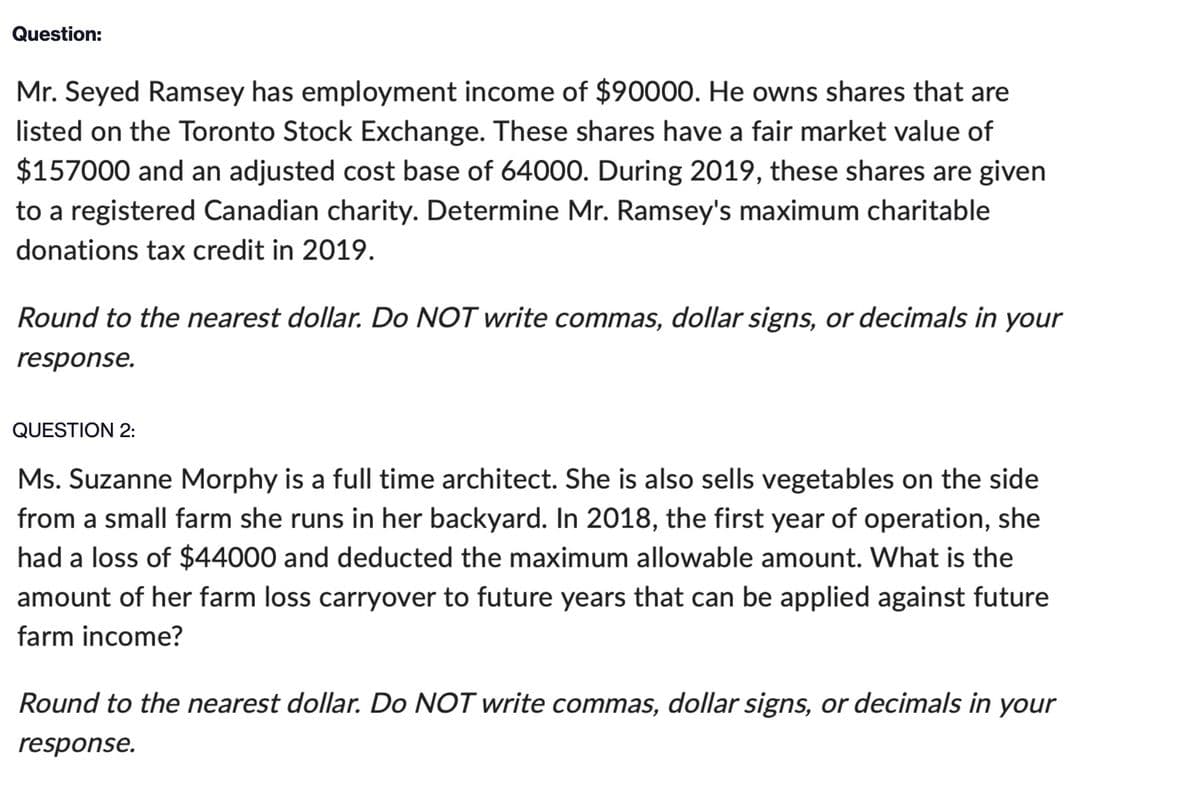 Question:
Mr. Seyed Ramsey has employment income of $90000. He owns shares that are
listed on the Toronto Stock Exchange. These shares have a fair market value of
$157000 and an adjusted cost base of 64000. During 2019, these shares are given
to a registered Canadian charity. Determine Mr. Ramsey's maximum charitable
donations tax credit in 2019.
Round to the nearest dollar. Do NOT write commas, dollar signs, or decimals in your
response.
QUESTION 2:
Ms. Suzanne Morphy is a full time architect. She is also sells vegetables on the side
from a small farm she runs in her backyard. In 2018, the first year of operation, she
had a loss of $44000 and deducted the maximum allowable amount. What is the
amount of her farm loss carryover to future years that can be applied against future
farm income?
Round to the nearest dollar. Do NOT write commas, dollar signs, or decimals in your
response.