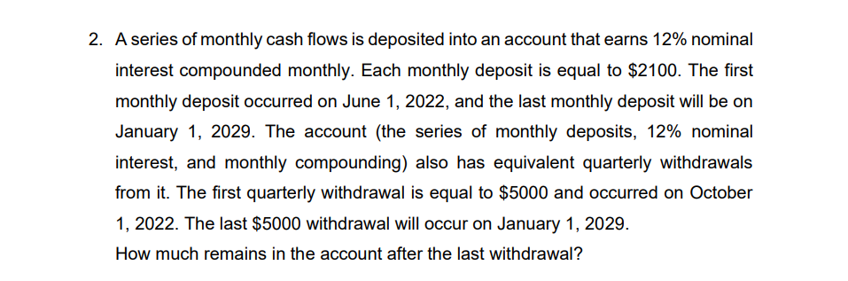 2. A series of monthly cash flows is deposited into an account that earns 12% nominal
interest compounded monthly. Each monthly deposit is equal to $2100. The first
monthly deposit occurred on June 1, 2022, and the last monthly deposit will be on
January 1, 2029. The account (the series of monthly deposits, 12% nominal
interest, and monthly compounding) also has equivalent quarterly withdrawals
from it. The first quarterly withdrawal is equal to $5000 and occurred on October
1, 2022. The last $5000 withdrawal will occur on January 1, 2029.
How much remains in the account after the last withdrawal?