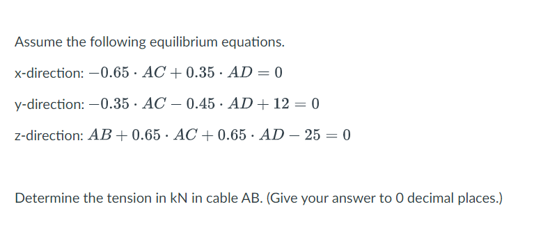 Assume the following equilibrium equations.
x-direction: -0.65 AC +0.35 AD = 0
y-direction: -0.35 AC -0.45 AD + 12 = 0
z-direction: AB+0.65 AC +0.65 AD 25 = 0
.
Determine the tension in KN in cable AB. (Give your answer to 0 decimal places.)
