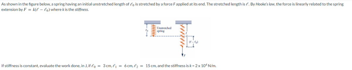 As shown in the figure below, a spring having an initial unstretched length of fo is stretched by a force F applied at its end. The stretched length is . By Hooke's law, the force is linearly related to the spring
extension by F = k(t - to) where k is the stiffness.
20
Unstretched
spring
www.
(l-lo)
If stiffness is constant, evaluate the work done, in J, if lo = 3 cm, l₁ = 6 cm, l₂ = 15 cm, and the stiffness is k = 2 x 104 N/m.