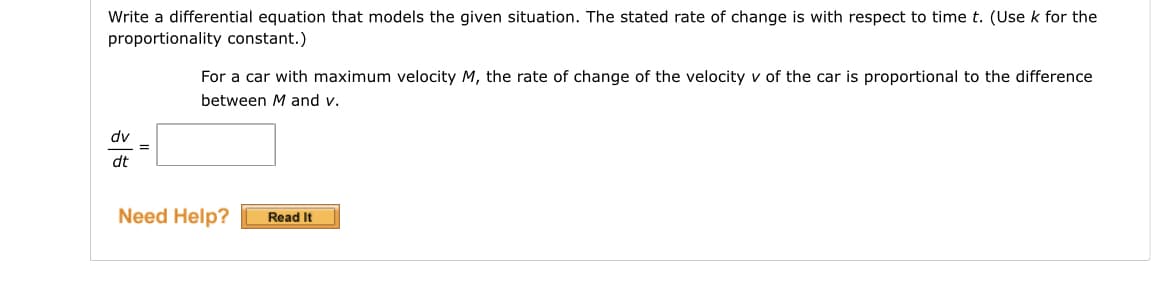 Write a differential equation that models the given situation. The stated rate of change is with respect to time t. (Use k for the
proportionality constant.)
dv
dt
=
For a car with maximum velocity M, the rate of change of the velocity v of the car is proportional to the difference
between M and v.
Need Help?
Read It