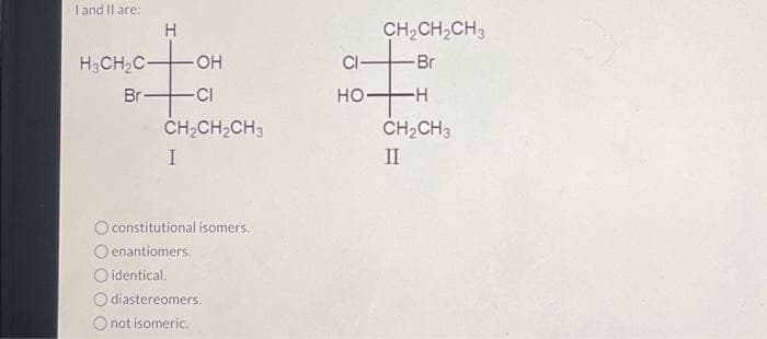 I and II are:
H3CH₂C-
Br-
H
-OH
-CI
CH₂CH₂CH3
I
O constitutional isomers.
Oenantiomers.
O identical.
O diastereomers.
O not isomeric.
CH₂CH₂CH3
-Br
#
H
CI
HO-
CH₂CH3
II