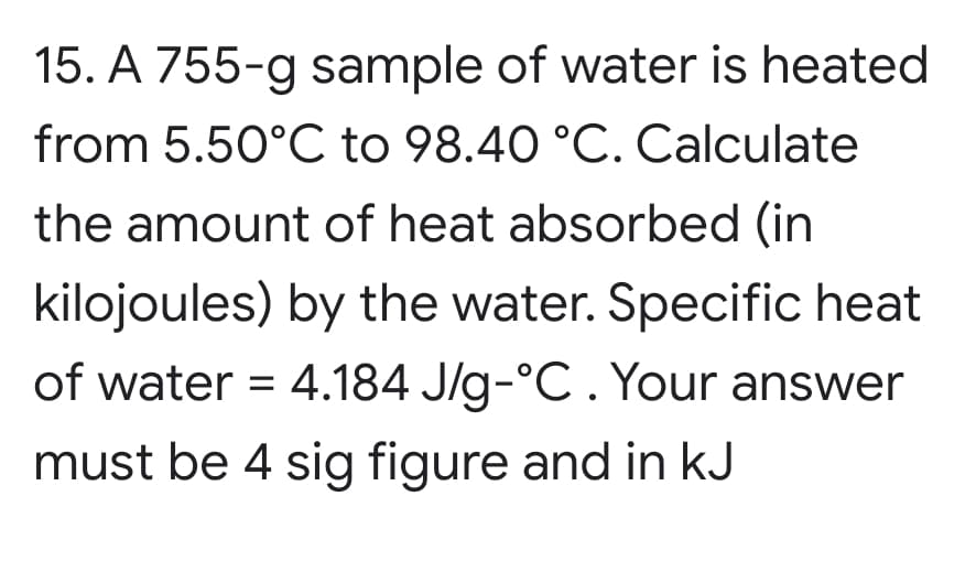 15. A 755-g sample of water is heated
from 5.50°C to 98.40 °C. Calculate
the amount of heat absorbed (in
kilojoules) by the water. Specific heat
of water = 4.184 J/g-°C . Your answer
must be 4 sig figure and in kJ
