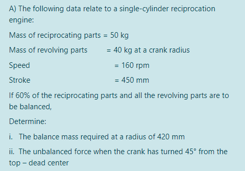 A) The following data relate to a single-cylinder reciprocation
engine:
Mass of reciprocating parts = 50 kg
Mass of revolving parts
= 40 kg at a crank radius
Speed
= 160 rpm
Stroke
= 450 mm
If 60% of the reciprocating parts and all the revolving parts are to
be balanced,
Determine:
i. The balance mass required at a radius of 420 mm
ii. The unbalanced force when the crank has turned 45° from the
top – dead center
