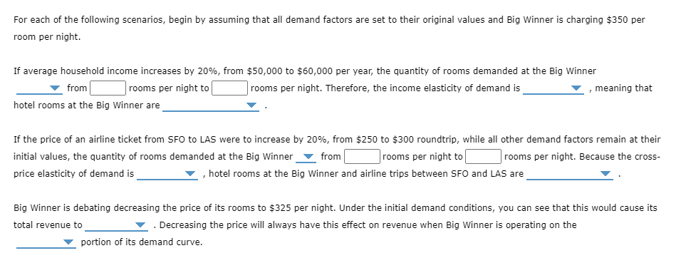 For each of the following scenarios, begin by assuming that all demand factors are set to their original values and Big Winner is charging $350 per
room per night.
If average household income increases by 20%, from $50,000 to $60,000 per year, the quantity of rooms demanded at the Big Winner
from
rooms per night to
|rooms per night. Therefore, the income elasticity of demand is
meaning that
hotel rooms at the Big Winner are
If the price of an airline ticket from SFO to LAS were to increase by 20%, from $250 to $300 roundtrip, while all other demand factors remain at their
initial values, the quantity of rooms demanded at the Big Winner
|rooms per night to l
rooms per night. Because the cross-
from
price elasticity of demand is
, hotel rooms at the Big Winner and airline trips between SFO and LAS are
Big Winner is debating decreasing the price of its rooms to $325 per night. Under the initial demand conditions, you can see that this would cause its
total revenue to
. Decreasing the price will always have this effect on revenue when Big Winner is operating on the
portion of its demand curve.
