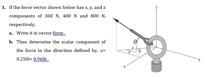 1. If the force vector shown below has x, y, and z
components of 300 N, 400N and 800 N,
respectively,
a. Write it in vector form.
b. Then determine the scalar component of
the force in the direction defined by, u=
0.250i+ 0.968j.
