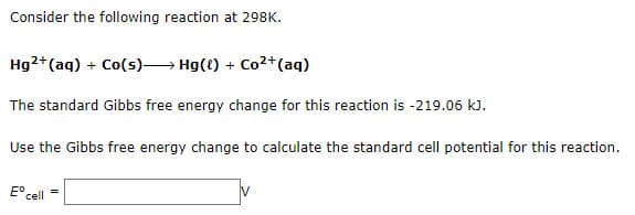 Consider the following reaction at 298K.
Hg2+(aq) + Co(s)— Hg({) + Co2+(aq)
The standard Gibbs free energy change for this reaction is -219.06 kJ.
Use the Gibbs free energy change to calculate the standard cell potential for this reaction.
=