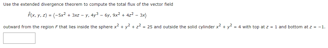 Use the extended divergence theorem to compute the total flux of the vector field
F(x, y, z) = (-5x² + 3xz - y, 4y3 – 6y, 9x2 + 4z² - 3x)
outward from the region F that lies inside the sphere x + y? + z2 = 25 and outside the solid cylinder x + y? = 4 with top at z = 1 and bottom at z = -1.

