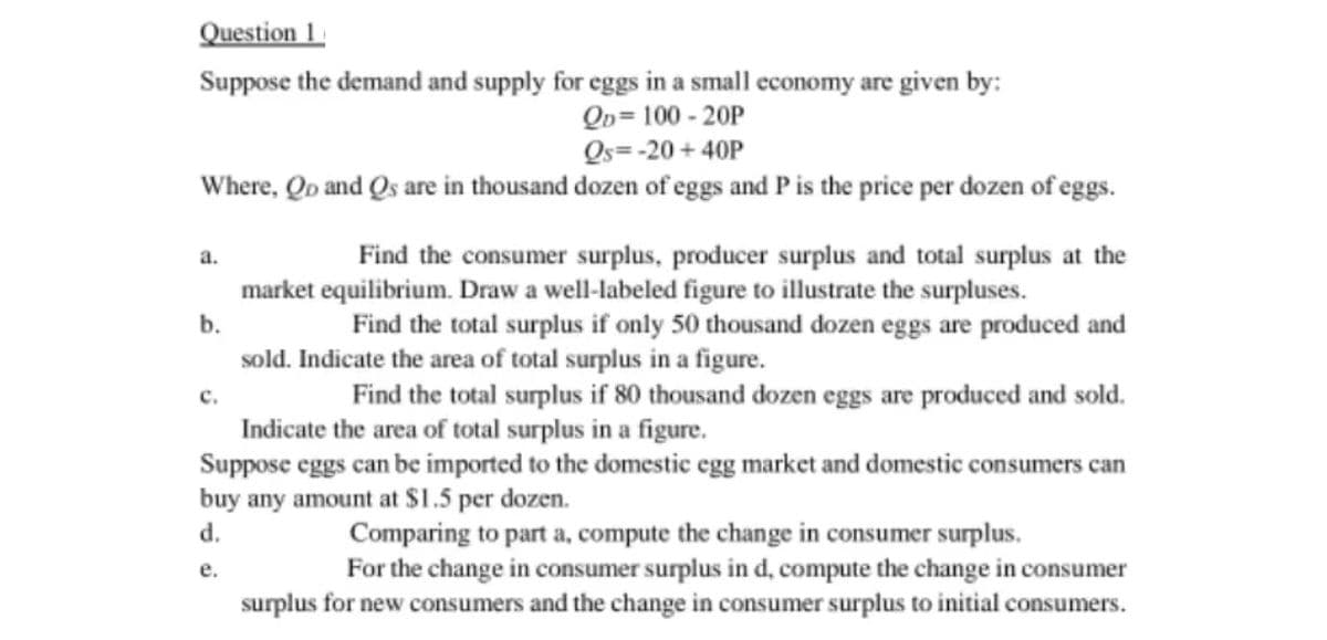 Question 1
Suppose the demand and supply for eggs in a small economy are given by:
QD=100-20P
Qs=-20+40P
Where, Qo and Qs are in thousand dozen of eggs and P is the price per dozen of eggs.
a.
b.
Find the total surplus if only 50 thousand dozen eggs are produced and
sold. Indicate the area of total surplus in a figure.
Find the total surplus if 80 thousand dozen eggs are produced and sold.
Indicate the area of total surplus in a figure.
Suppose eggs can be imported to the domestic egg market and domestic consumers can
buy any amount at $1.5 per dozen.
d.
Comparing to part a, compute the change in consumer surplus.
e.
For the change in consumer surplus in d, compute the change in consumer
surplus for new consumers and the change in consumer surplus to initial consumers.
Find the consumer surplus, producer surplus and total surplus at the
market equilibrium. Draw a well-labeled figure to illustrate the surpluses.
C.