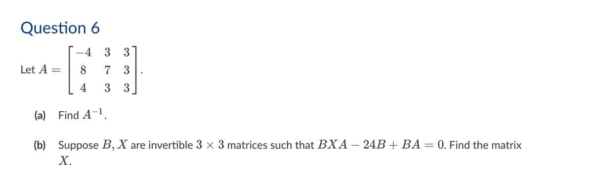 Question 6
Let A
=
-4
3
3
8
7
3
4 3
3
(a) Find A-1.
(b) Suppose B, X are invertible 3 × 3 matrices such that BXA - 24B + BA = 0. Find the matrix
X.