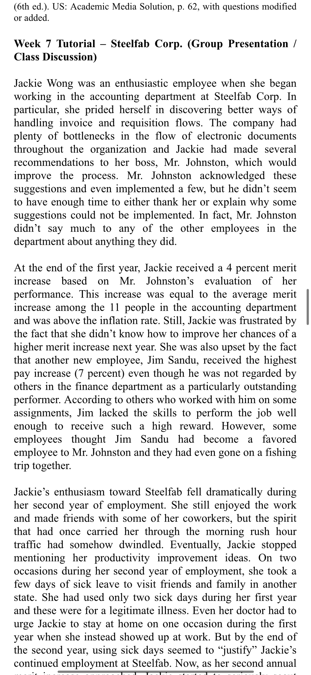 (6th ed.). US: Academic Media Solution, p. 62, with questions modified
or added.
Week 7 Tutorial - Steelfab Corp. (Group Presentation /
Class Discussion)
Jackie Wong was an enthusiastic employee when she began
working in the accounting department at Steelfab Corp. In
particular, she prided herself in discovering better ways of
handling invoice and requisition flows. The company had
plenty of bottlenecks in the flow of electronic documents
throughout the organization and Jackie had made several
recommendations to her boss, Mr. Johnston, which would
improve the process. Mr. Johnston acknowledged these
suggestions and even implemented a few, but he didn't seem
to have enough time to either thank her or explain why some
suggestions could not be implemented. In fact, Mr. Johnston
didn't say much to any of the other employees in the
department about anything they did.
At the end of the first year, Jackie received a 4 percent merit
increase based on Mr. Johnston's evaluation of her
performance. This increase was equal to the average merit
increase among the 11 people in the accounting department
and was above the inflation rate. Still, Jackie was frustrated by
the fact that she didn't know how to improve her chances of a
higher merit increase next year. She was also upset by the fact
that another new employee, Jim Sandu, received the highest
pay increase (7 percent) even though he was not regarded by
others in the finance department as a particularly outstanding
performer. According to others who worked with him on some
assignments, Jim lacked the skills to perform the job well
enough to receive such a high reward. However, some
employees thought Jim Sandu had become a favored
employee to Mr. Johnston and they had even gone on a fishing
trip together.
Jackie's enthusiasm toward Steelfab fell dramatically during
her second year of employment. She still enjoyed the work
and made friends with some of her coworkers, but the spirit
that had once carried her through the morning rush hour
traffic had somehow dwindled. Eventually, Jackie stopped
mentioning her productivity improvement ideas. On two
occasions during her second year of employment, she took a
few days of sick leave to visit friends and family in another
state. She had used only two sick days during her first year
and these were for a legitimate illness. Even her doctor had to
urge Jackie to stay at home on one occasion during the first
year when she instead showed up at work. But by the end of
the second year, using sick days seemed to "justify" Jackie's
continued employment at Steelfab. Now, as her second annual