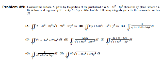 Problem #9: Consider the surface, S, given by the portion of the parabaloid z = 5-3x²-8y² above the xy-plane (where : >
0). A flow field is given by F=<4y, 6x, 5xy>. Which of the following integrals gives the flux across the surface
S?
(A) S (5-34²-8y²)√/1 + 9x² +64y² d5 (B) ff (4y + 6x)√]
(D) √1+36x² + 256y² dS (E)
) ਨੂੰ 64,78
√1+9x² + 64y
(G)
dS (H)
125xy
V1 + 36x² + 256y²
zdS (F) ff
√560 √/1 + 36x²
-11
2+ y² dS (C) f√1+
√1+ 16x²+36y2 S
+36x² +256y²dS
4y +6x + 5xy
√1+ 6x² + 16y² S