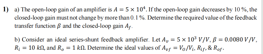 1) a) The open-loop gain of an amplifier is A = 5 x 104. If the open-loop gain decreases by 10%, the
closed-loop gain must not change by more than 0.1 %. Determine the required value of the feedback
transfer function ẞ and the closed-loop gain Af.
b) Consider an ideal series-shunt feedback amplifier. Let A₂ = 5 × 10³ V/V, B = 0.0080 V/V,
R₁ = 10 kn, and R, = 1 km. Determine the ideal values of Avf = Vo/Vi, Rif, & Rof.