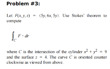 Problem #3:
Let F(x, y, z) = (5y, 6x, 5y). Use Stokes' theorem to
compute
So
C
F. dr
where C is the intersection of the cylinder x² + 1² = 9
and the surface z = 4. The curve C is oriented counter
clockwise as viewed from above.
