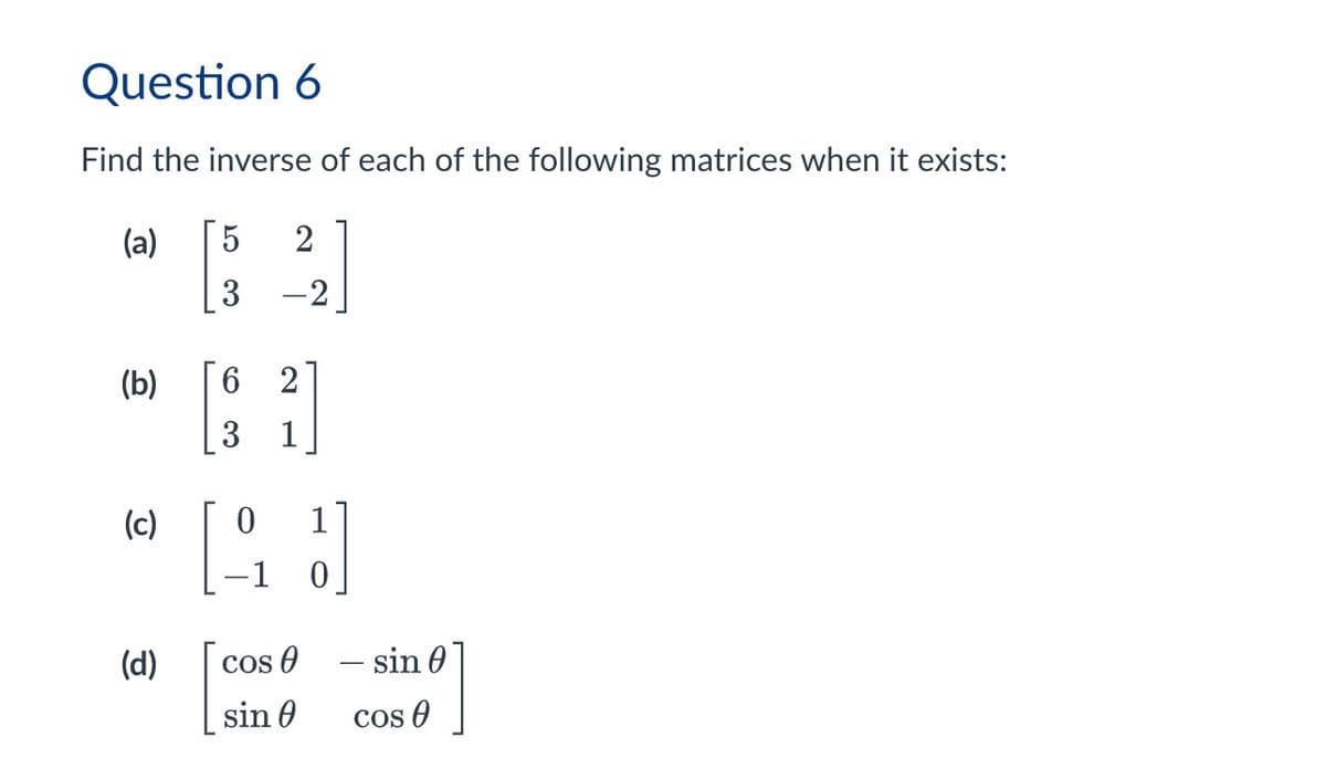 Question 6
Find the inverse of each of the following matrices when it exists:
(a)
5 2
3
-2
(b)
[ ]
6 2
3
1
(c)
0
1
0
(d)
cos
― sin
sin
Cos