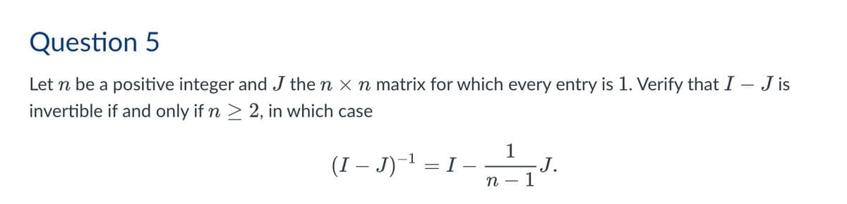 Question 5
Let n be a positive integer and J the n × n matrix for which every entry is 1. Verify that I - J is
invertible if and only if n ≥ 2, in which case
(I – J)−¹
=
1
I
n
J.
1