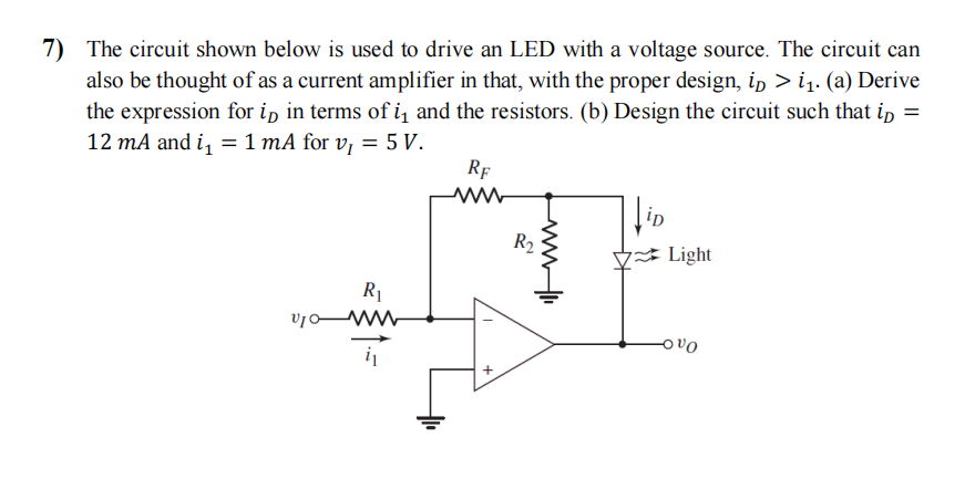 7) The circuit shown below is used to drive an LED with a voltage source. The circuit can
also be thought of as a current amplifier in that, with the proper design, ip > i₁. (a) Derive
the expression for ip in terms of i₁ and the resistors. (b) Design the circuit such that ip =
12 mA and i₁ = 1 mA for v₁ = 5 V.
RE
210
R₁
www
+
R₂
Mli
iD
7 Light
OVO