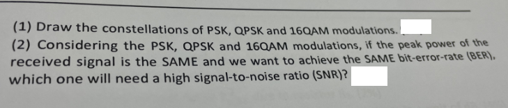 (1) Draw the constellations of PSK, QPSK and 16QAM modulations.
(2) Considering the PSK, QPSK and 16QAM modulations, if the peak power of the
received signal is the SAME and we want to achieve the SAME bit-error-rate (BER),
which one will need a high signal-to-noise ratio (SNR)?
